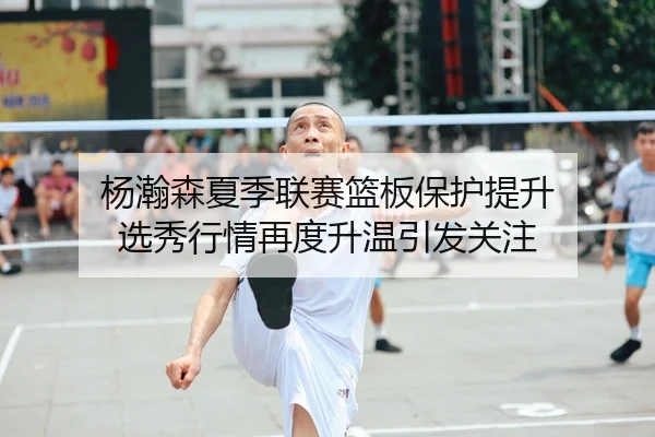 杨瀚森夏季联赛篮板保护提升 选秀行情再度升温引发关注