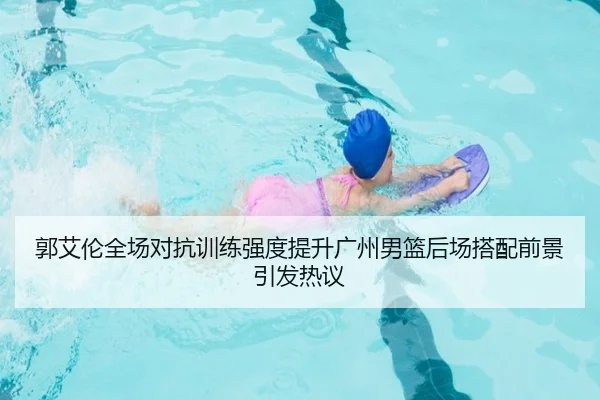 郭艾伦全场对抗训练强度提升广州男篮后场搭配前景引发热议