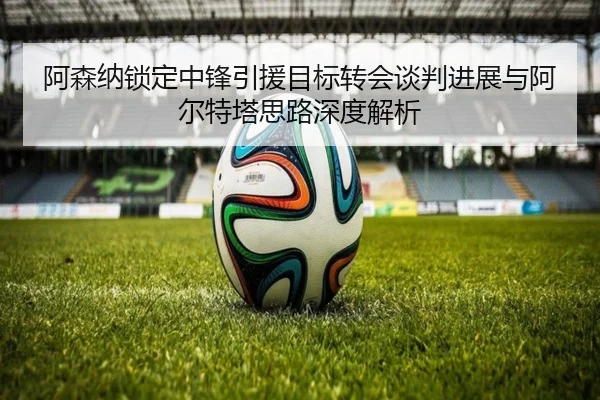 阿森纳锁定中锋引援目标转会谈判进展与阿尔特塔思路深度解析