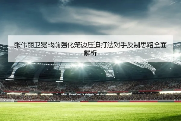 张伟丽卫冕战前强化笼边压迫打法对手反制思路全面解析